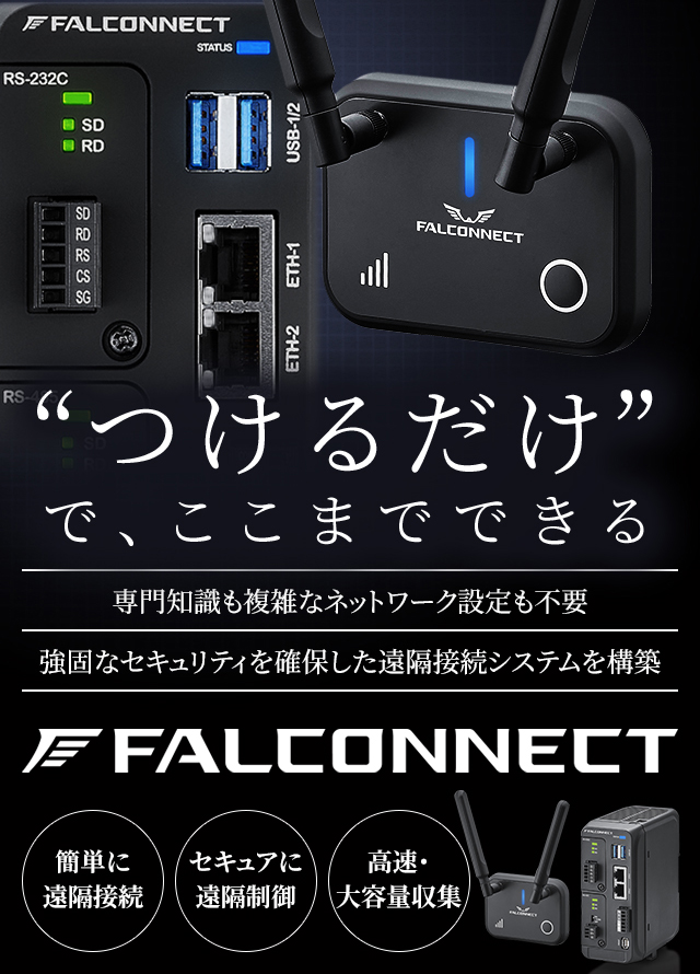 'つけるだけ'で、ここまでできる　専門知識も複雑なネットワーク設定不要　強固なセキュリティを確保した遠隔接続システムを構築　FALCONNECT　簡単に遠隔接続 セキュアに遠隔制御 高速・大容量収集