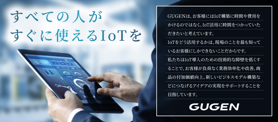すべての人がすぐに使えるIoTを　GUGENは、お客様にはIoT構築に時間や費用をかけるのではなく、IoT活用に時間をつかっていただきたいと考えています。IoTをどう活用するかは、現場のことを最も知っているお客様にしかできないことだからです。私たちはIoT導入のための技術的な障壁を低くすることで、お客様が負荷なく業務効率化や改善、商品の付加価値向上、新しいビジネスモデル構築などにつなげるアイデアの実現をサポートすることを目指しています。GUGEN