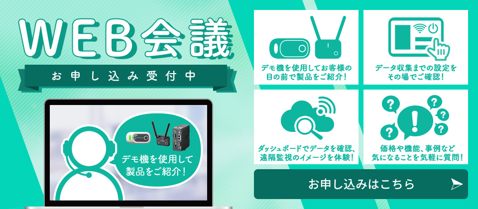 WEB会議お申し込み受付中　デモ機を使用してお客様の目の前で製品をご紹介!　データ収集までの設定をその場でご確認!　ダッシュボードでデータを確認、遠隔監視のイメージを体験!　価格や機能、事例など気になることを気軽に質問!　お申し込みはこちら